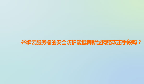 谷歌云服务器的安全防护能抵御新型网络攻击手段吗？