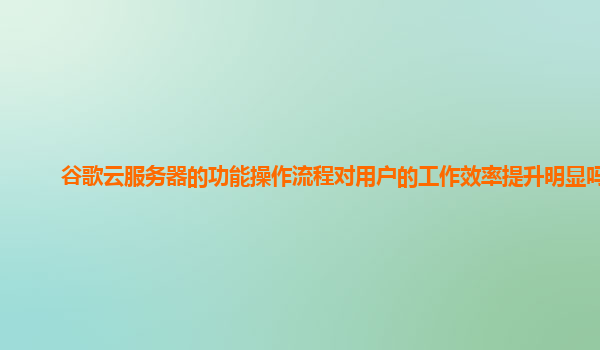 谷歌云服务器的功能操作流程对用户的工作效率提升明显吗？