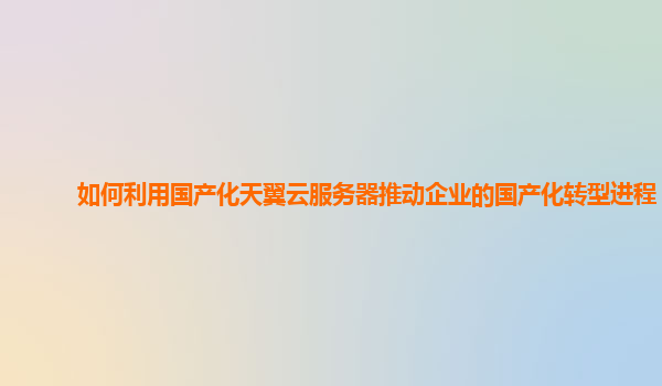 如何利用国产化天翼云服务器推动企业的国产化转型进程？