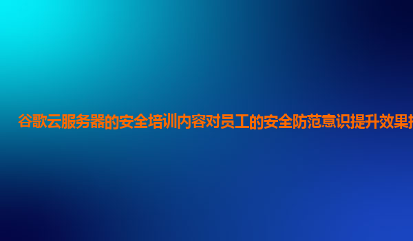 谷歌云服务器的安全培训内容对员工的安全防范意识提升效果持久吗？