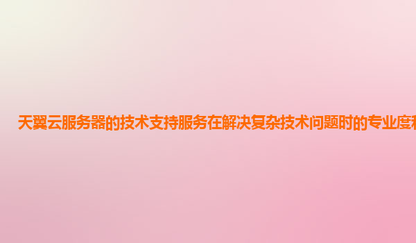 天翼云服务器的技术支持服务在解决复杂技术问题时的专业度和效率？