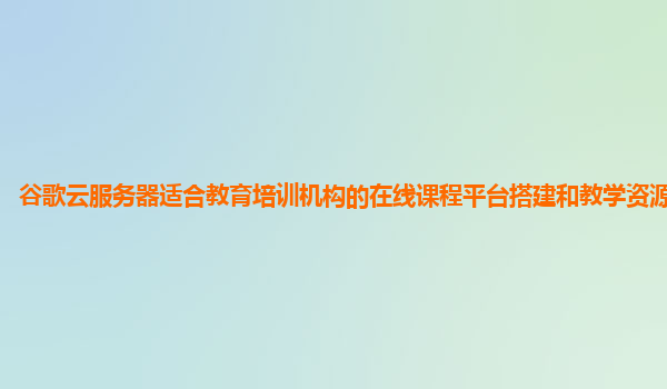 谷歌云服务器适合教育培训机构的在线课程平台搭建和教学资源管理吗？