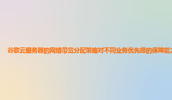 谷歌云服务器的网络带宽分配策略对不同业务优先级的保障能力如何？