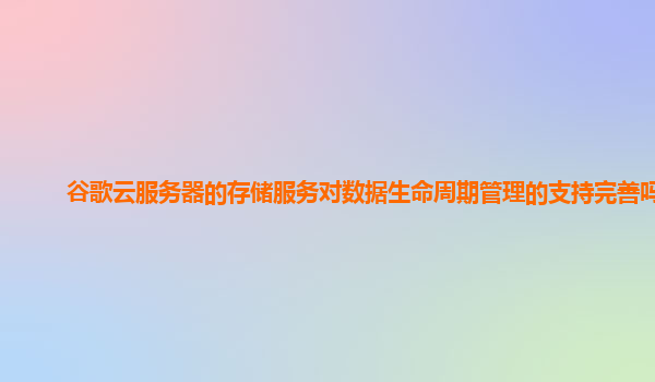 谷歌云服务器的存储服务对数据生命周期管理的支持完善吗？