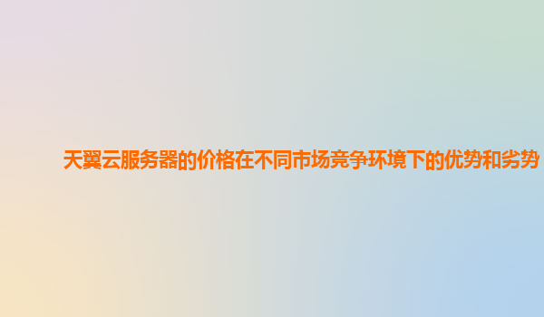 天翼云服务器的价格在不同市场竞争环境下的优势和劣势？