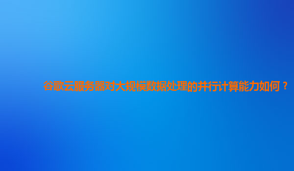 谷歌云服务器对大规模数据处理的并行计算能力如何？