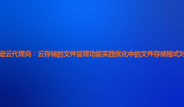 亚马逊云代理商：云存储的文件管理功能实践优化中的文件存储格式对管理效率的影响？