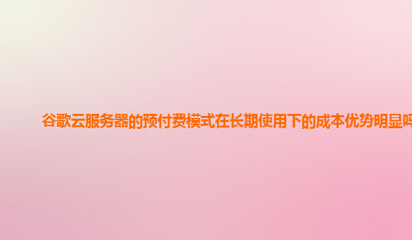 谷歌云服务器的预付费模式在长期使用下的成本优势明显吗？