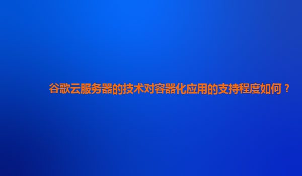 谷歌云服务器的技术对容器化应用的支持程度如何？