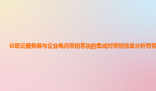 谷歌云服务器与企业电商营销系统的集成对营销效果分析有帮助吗？