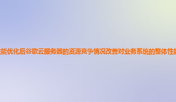 性能优化后谷歌云服务器的资源竞争情况改善对业务系统的整体性能提升明显吗？