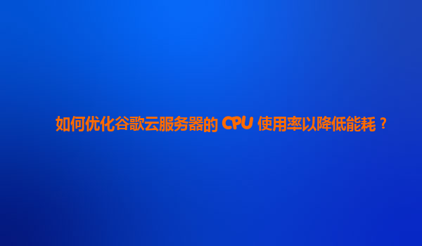 如何优化谷歌云服务器的 CPU 使用率以降低能耗？
