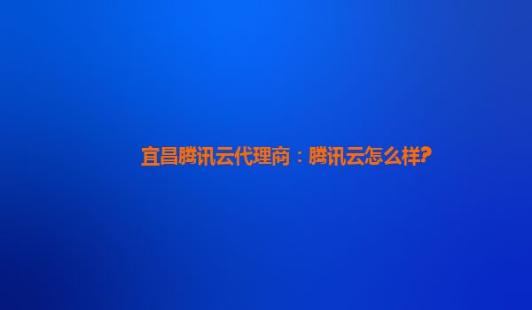 宜昌腾讯云代理商：腾讯云怎么样?
