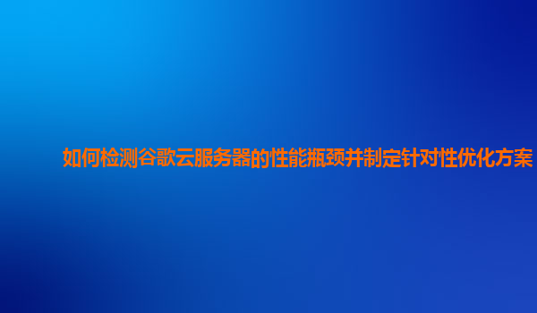 如何检测谷歌云服务器的性能瓶颈并制定针对性优化方案？