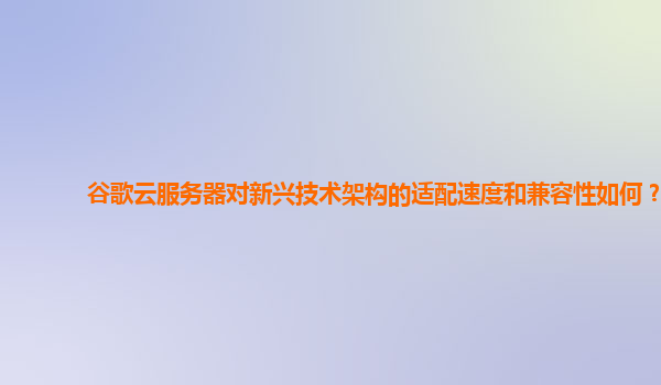 谷歌云服务器对新兴技术架构的适配速度和兼容性如何？