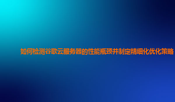 如何检测谷歌云服务器的性能瓶颈并制定精细化优化策略？