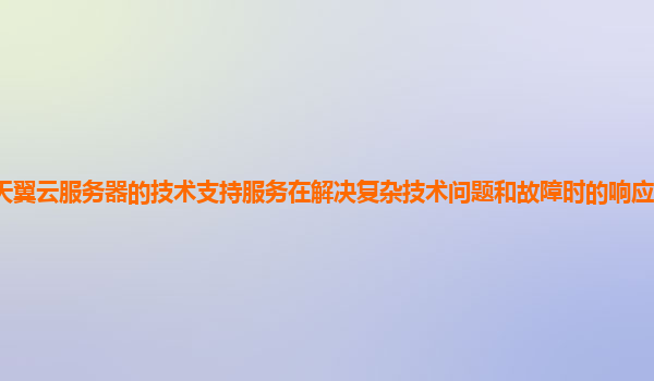 天翼云服务器的技术支持服务在解决复杂技术问题和故障时的响应速度和效率？