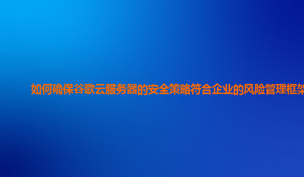如何确保谷歌云服务器的安全策略符合企业的风险管理框架？