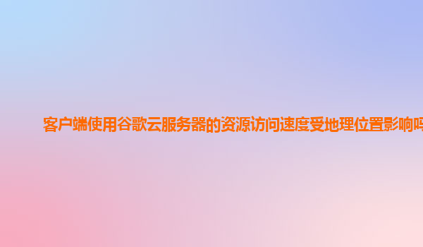 客户端使用谷歌云服务器的资源访问速度受地理位置影响吗？