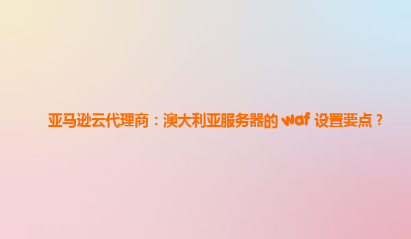 亚马逊云代理商：澳大利亚服务器的 waf 设置要点？