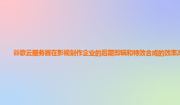 谷歌云服务器在影视制作企业的后期剪辑和特效合成的效率高吗？