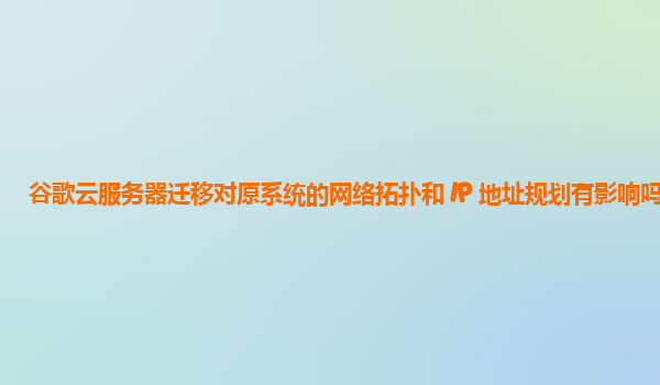 谷歌云服务器迁移对原系统的网络拓扑和 IP 地址规划有影响吗？