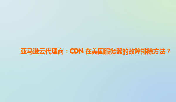 亚马逊云代理商：CDN 在美国服务器的故障排除方法？