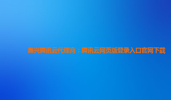 嘉兴腾讯云代理商：腾讯云网页版登录入口官网下载