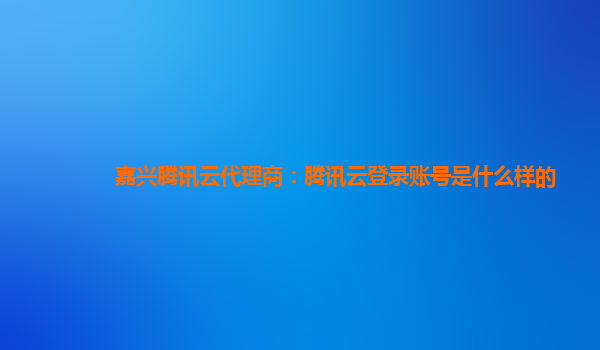 嘉兴腾讯云代理商：腾讯云登录账号是什么样的