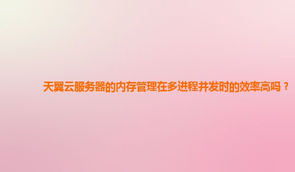 天翼云服务器的内存管理在多进程并发时的效率高吗？