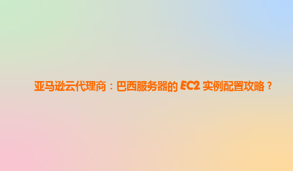 亚马逊云代理商：巴西服务器的 EC2 实例配置攻略？