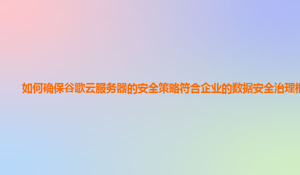 如何确保谷歌云服务器的安全策略符合企业的数据安全治理框架？