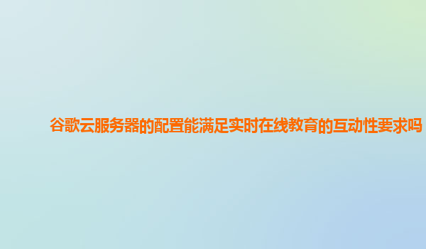 谷歌云服务器的配置能满足实时在线教育的互动性要求吗？