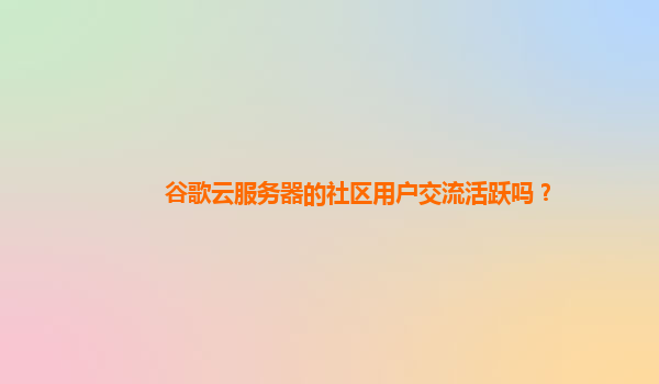 谷歌云服务器的社区用户交流活跃吗？