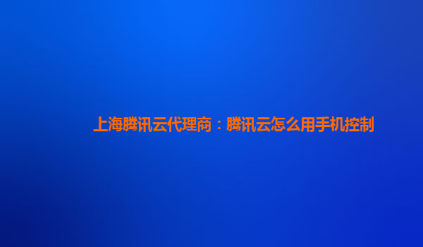 上海腾讯云代理商：腾讯云怎么用手机控制