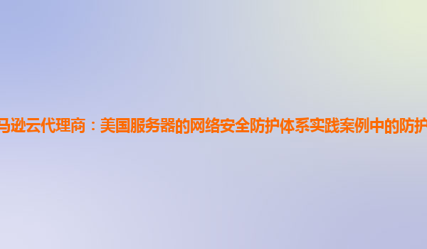 亚马逊云代理商：美国服务器的网络安全防护体系实践案例中的防护层次如何优化？