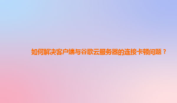 如何解决客户端与谷歌云服务器的连接卡顿问题？