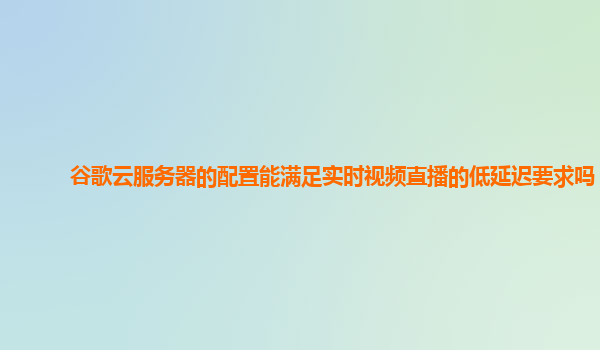 谷歌云服务器的配置能满足实时视频直播的低延迟要求吗？