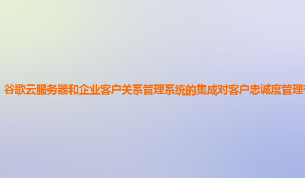 谷歌云服务器和企业客户关系管理系统的集成对客户忠诚度管理有帮助吗？