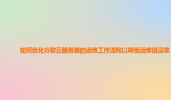 如何优化谷歌云服务器的运维工作流程以降低运维错误率？