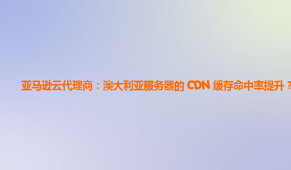 亚马逊云代理商：澳大利亚服务器的 CDN 缓存命中率提升？