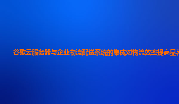 谷歌云服务器与企业物流配送系统的集成对物流效率提高显著吗？
