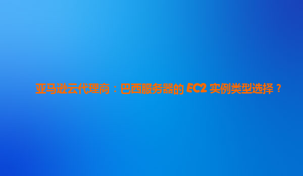 亚马逊云代理商：巴西服务器的 EC2 实例类型选择？