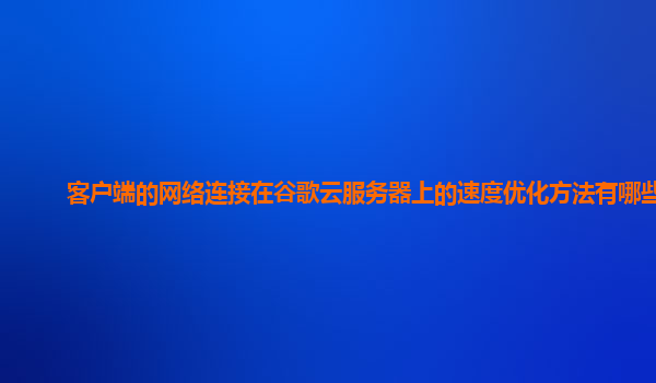 客户端的网络连接在谷歌云服务器上的速度优化方法有哪些？