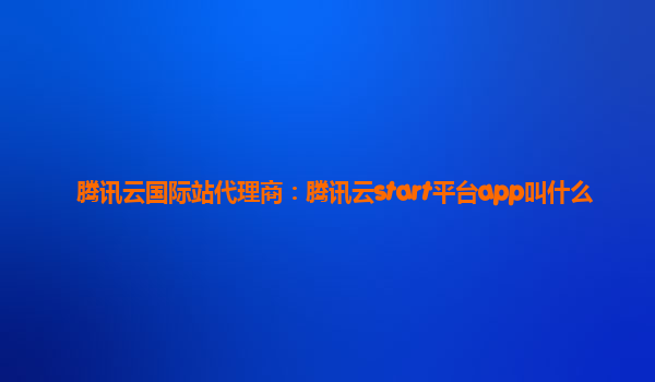 腾讯云国际站代理商：腾讯云start平台app叫什么