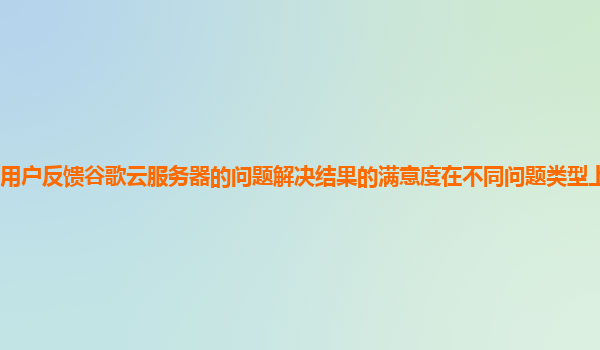用户反馈谷歌云服务器的问题解决结果的满意度在不同问题类型上有差异吗？