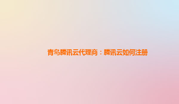 青岛腾讯云代理商：腾讯云如何注册
