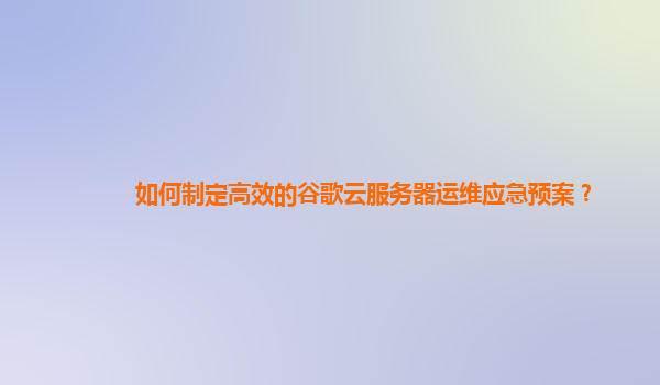 如何制定高效的谷歌云服务器运维应急预案？
