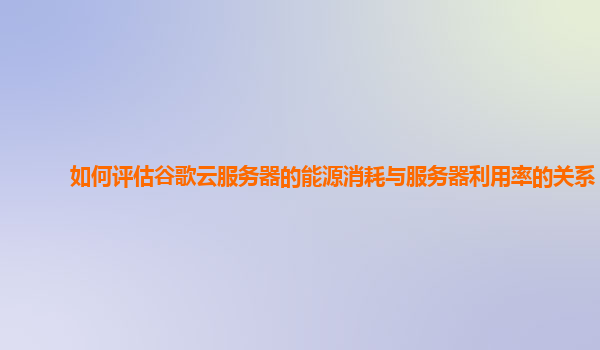 如何评估谷歌云服务器的能源消耗与服务器利用率的关系？