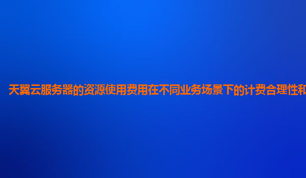 天翼云服务器的资源使用费用在不同业务场景下的计费合理性和透明度？